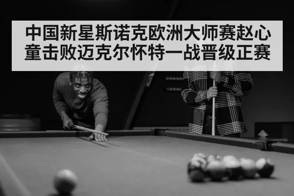 中国新星斯诺克欧洲大师赛赵心童击败迈克尔怀特一战晋级正赛