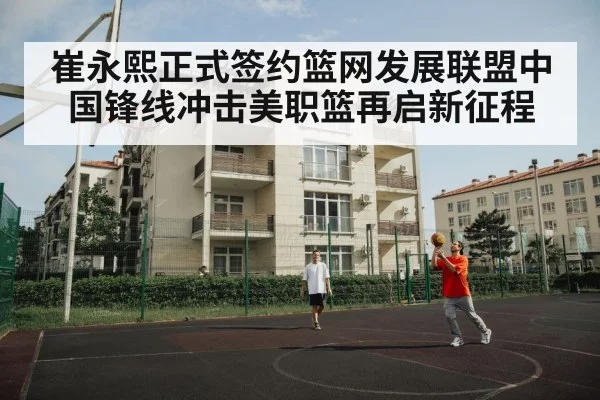 崔永熙正式签约篮网发展联盟中国锋线冲击美职篮再启新征程
